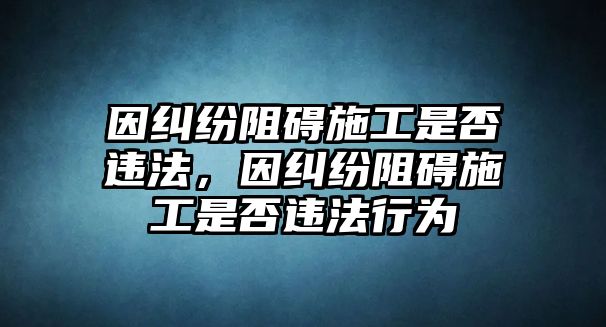 因糾紛阻礙施工是否違法，因糾紛阻礙施工是否違法行為