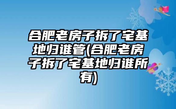 合肥老房子拆了宅基地歸誰(shuí)管(合肥老房子拆了宅基地歸誰(shuí)所有)