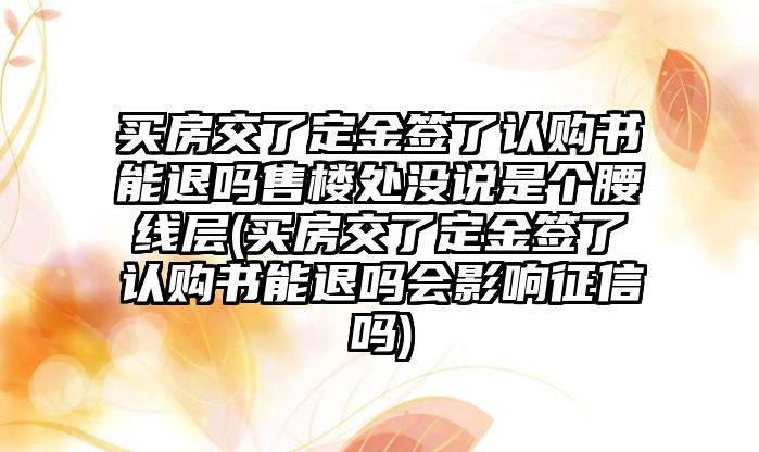 買房交了定金簽了認購書能退嗎售樓處沒說是個腰線層(買房交了定金簽了認購書能退嗎會影響征信嗎)