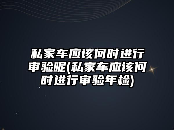 私家車應該何時進行審驗呢(私家車應該何時進行審驗年檢)