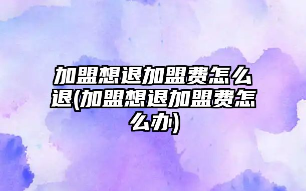 加盟想退加盟費(fèi)怎么退(加盟想退加盟費(fèi)怎么辦)