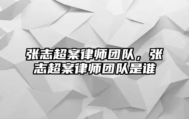 張志超案律師團(tuán)隊(duì)，張志超案律師團(tuán)隊(duì)是誰