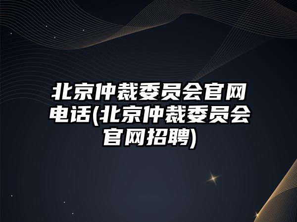 北京仲裁委員會官網電話(北京仲裁委員會官網招聘)