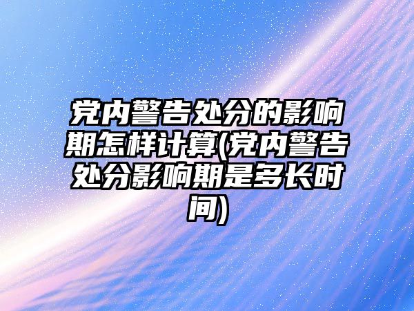 黨內警告處分的影響期怎樣計算(黨內警告處分影響期是多長時間)