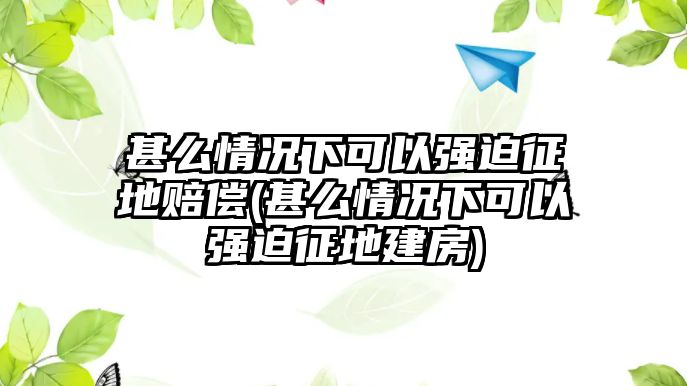 甚么情況下可以強迫征地賠償(甚么情況下可以強迫征地建房)