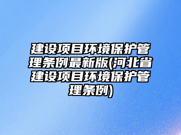 建設項目環境保護管理條例最新版(河北省建設項目環境保護管理條例)