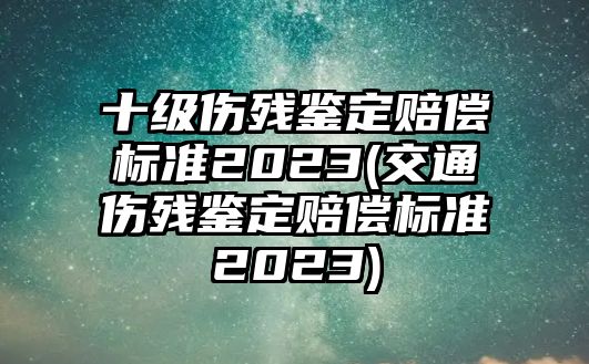 十級傷殘鑒定賠償標準2023(交通傷殘鑒定賠償標準2023)