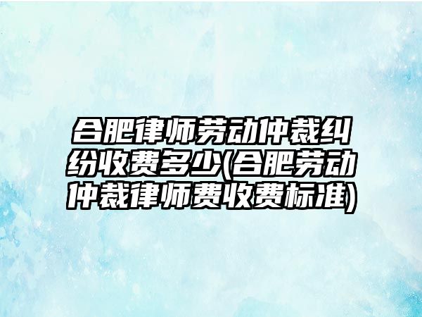 合肥律師勞動仲裁糾紛收費多少(合肥勞動仲裁律師費收費標準)