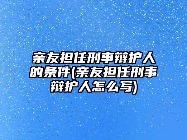 親友擔任刑事辯護人的條件(親友擔任刑事辯護人怎么寫)