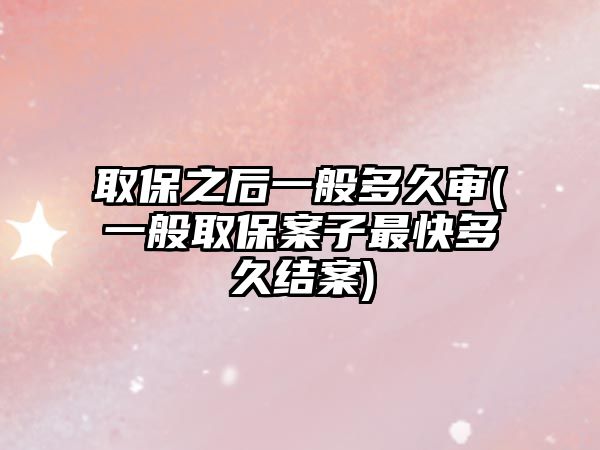 取保之后一般多久審(一般取保案子最快多久結案)