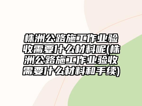 株洲公路施工作業(yè)驗收需要什么材料呢(株洲公路施工作業(yè)驗收需要什么材料和手續(xù))