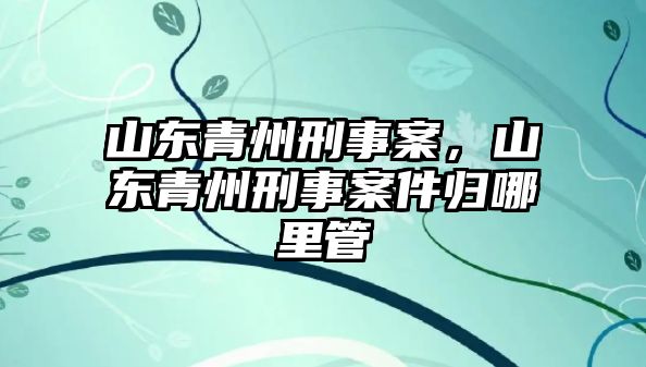 山東青州刑事案，山東青州刑事案件歸哪里管