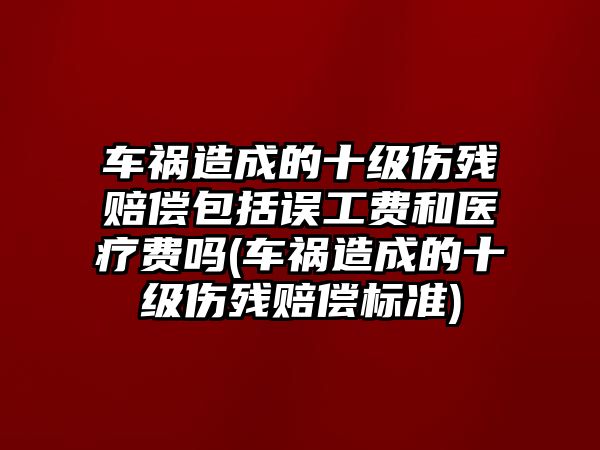 車禍造成的十級傷殘賠償包括誤工費和醫療費嗎(車禍造成的十級傷殘賠償標準)