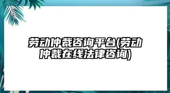 勞動仲裁咨詢平臺(勞動仲裁在線法律咨詢)