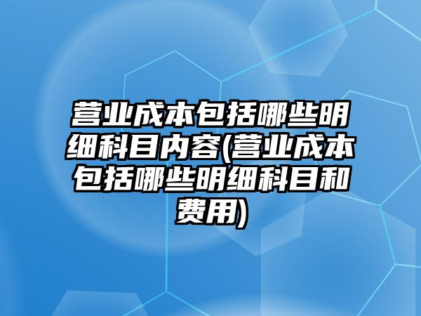 營業(yè)成本包括哪些明細科目內(nèi)容(營業(yè)成本包括哪些明細科目和費用)