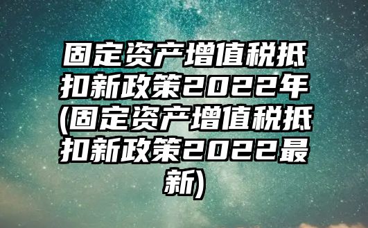 固定資產增值稅抵扣新政策2022年(固定資產增值稅抵扣新政策2022最新)