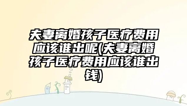 夫妻離婚孩子醫療費用應該誰出呢(夫妻離婚孩子醫療費用應該誰出錢)