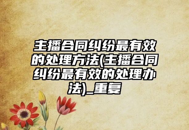 主播合同糾紛最有效的處理方法(主播合同糾紛最有效的處理辦法)_重復(fù)