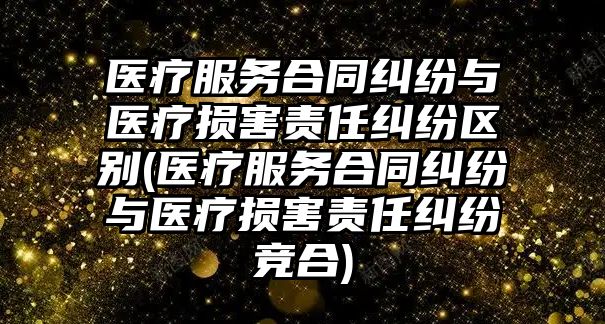 醫療服務合同糾紛與醫療損害責任糾紛區別(醫療服務合同糾紛與醫療損害責任糾紛競合)