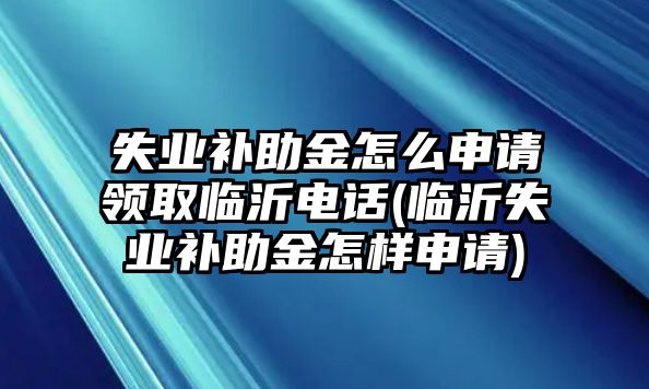 失業補助金怎么申請領取臨沂電話(臨沂失業補助金怎樣申請)