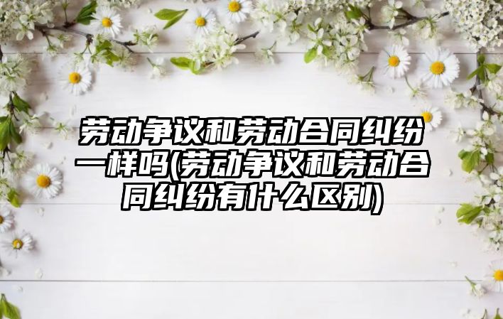 勞動爭議和勞動合同糾紛一樣嗎(勞動爭議和勞動合同糾紛有什么區別)