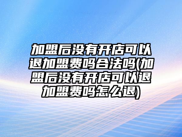 加盟后沒有開店可以退加盟費嗎合法嗎(加盟后沒有開店可以退加盟費嗎怎么退)