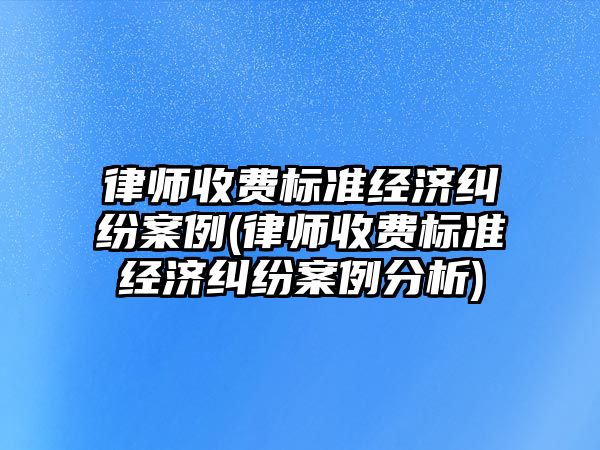 律師收費(fèi)標(biāo)準(zhǔn)經(jīng)濟(jì)糾紛案例(律師收費(fèi)標(biāo)準(zhǔn)經(jīng)濟(jì)糾紛案例分析)