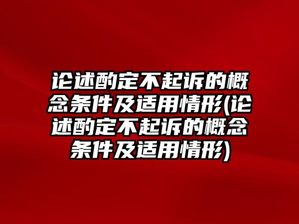 論述酌定不起訴的概念條件及適用情形(論述酌定不起訴的概念條件及適用情形)