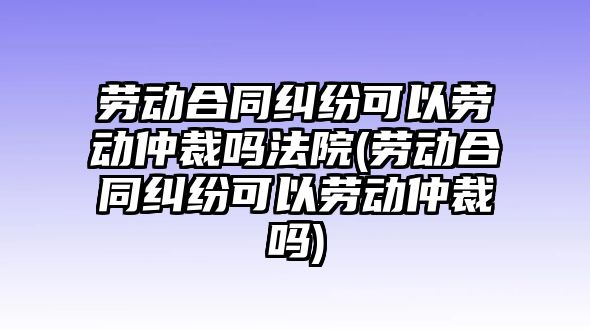 勞動合同糾紛可以勞動仲裁嗎法院(勞動合同糾紛可以勞動仲裁嗎)