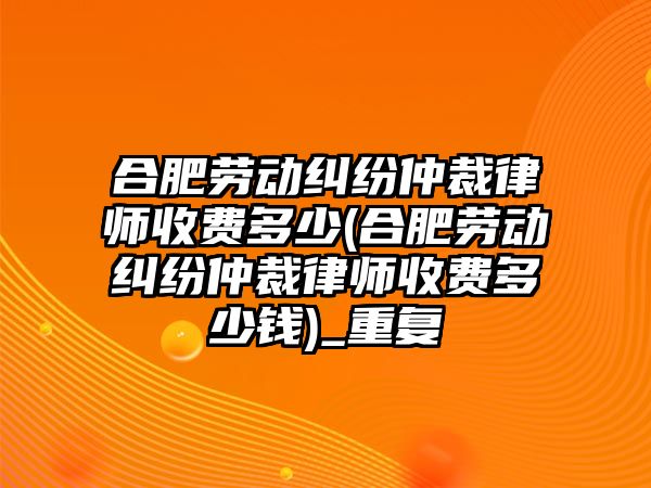 合肥勞動糾紛仲裁律師收費多少(合肥勞動糾紛仲裁律師收費多少錢)_重復