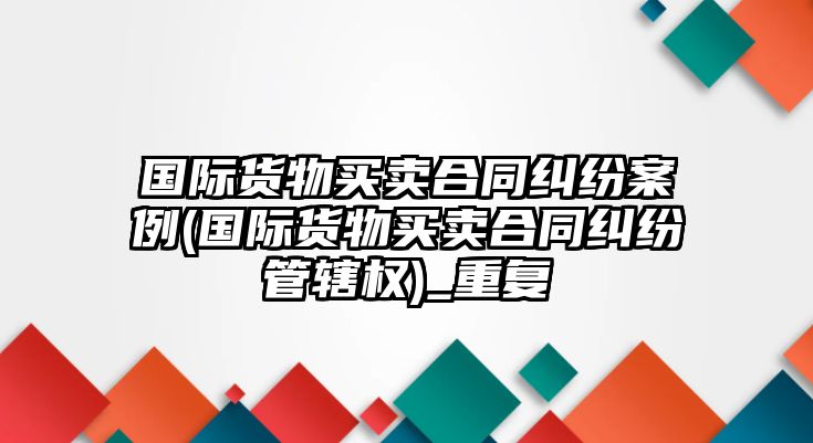 國(guó)際貨物買賣合同糾紛案例(國(guó)際貨物買賣合同糾紛管轄權(quán))_重復(fù)