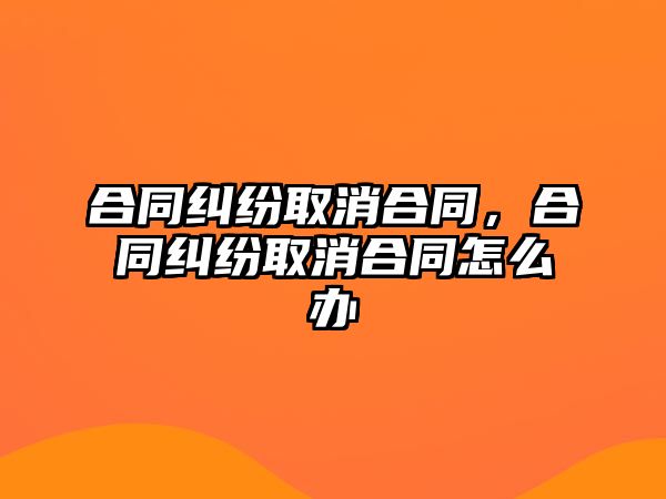 合同糾紛取消合同，合同糾紛取消合同怎么辦