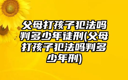 父母打孩子犯法嗎判多少年徒刑(父母打孩子犯法嗎判多少年刑)