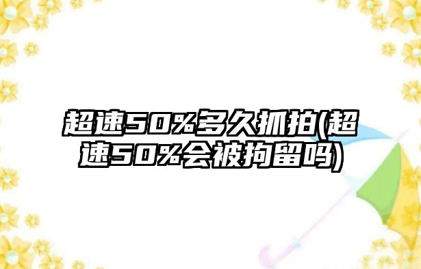 超速50%多久抓拍(超速50%會被拘留嗎)