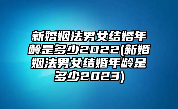 新婚姻法男女結(jié)婚年齡是多少2022(新婚姻法男女結(jié)婚年齡是多少2023)