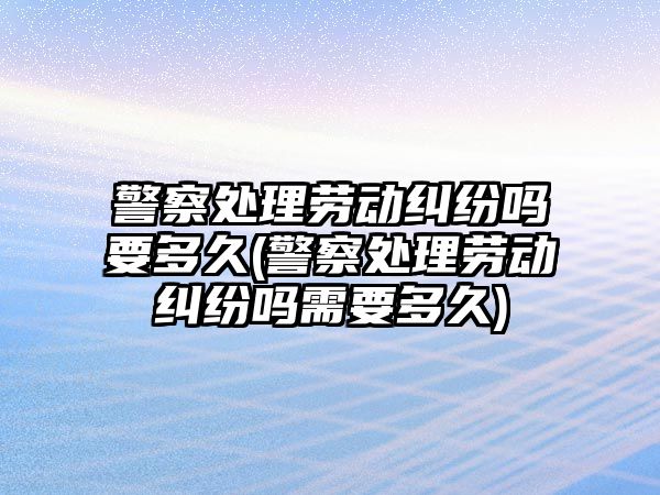 警察處理勞動糾紛嗎要多久(警察處理勞動糾紛嗎需要多久)