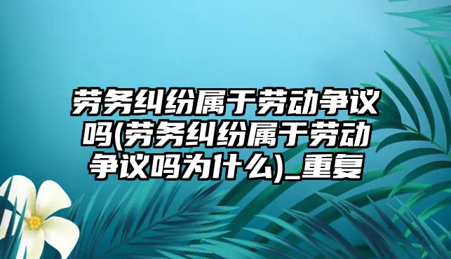 勞務糾紛屬于勞動爭議嗎(勞務糾紛屬于勞動爭議嗎為什么)_重復