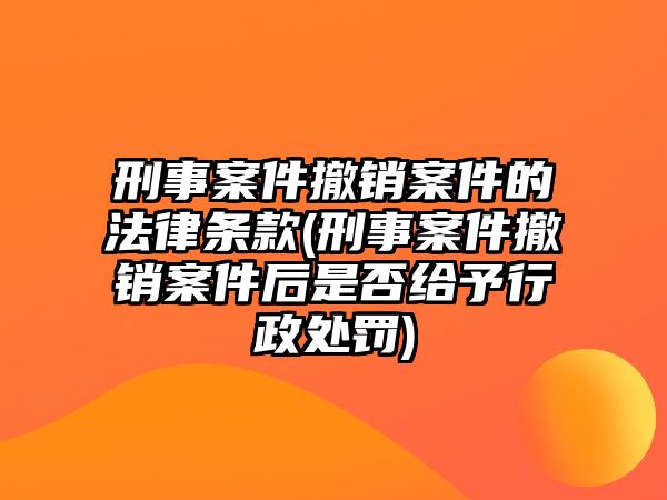 刑事案件撤銷案件的法律條款(刑事案件撤銷案件后是否給予行政處罰)