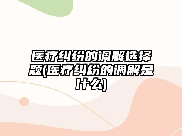 醫療糾紛的調解選擇題(醫療糾紛的調解是什么)