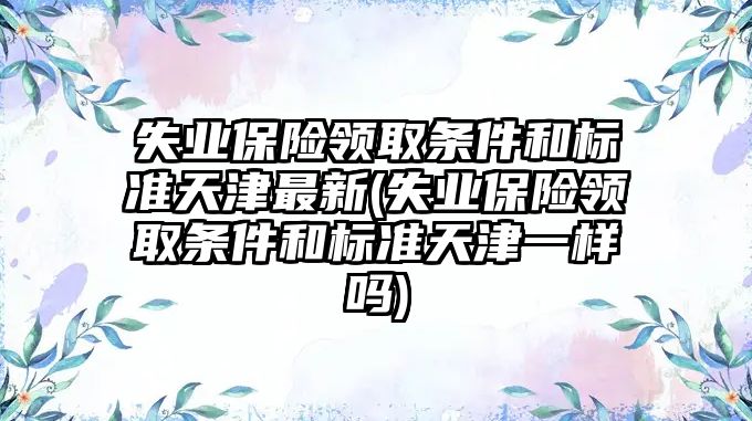 失業保險領取條件和標準天津最新(失業保險領取條件和標準天津一樣嗎)