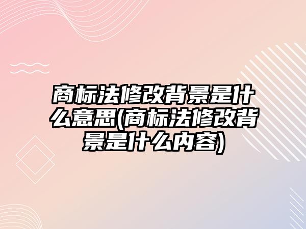 商標法修改背景是什么意思(商標法修改背景是什么內容)