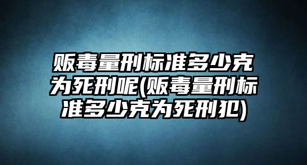 販毒量刑標準多少克為死刑呢(販毒量刑標準多少克為死刑犯)