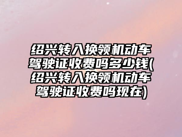 紹興轉入換領機動車駕駛證收費嗎多少錢(紹興轉入換領機動車駕駛證收費嗎現在)