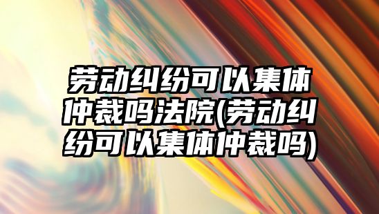 勞動糾紛可以集體仲裁嗎法院(勞動糾紛可以集體仲裁嗎)