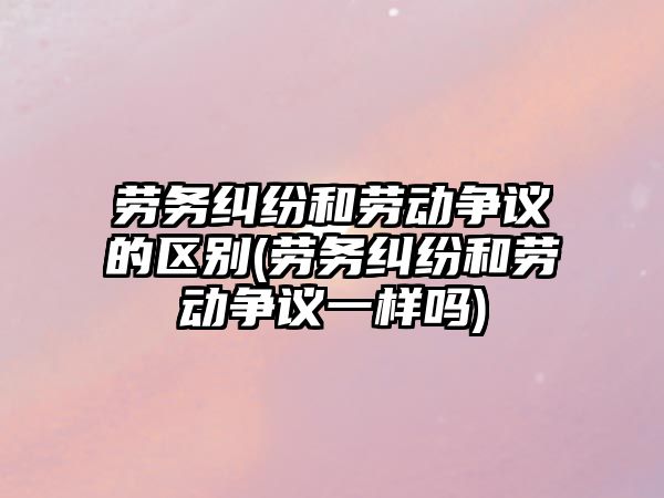 勞務糾紛和勞動爭議的區別(勞務糾紛和勞動爭議一樣嗎)