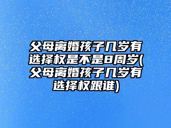 父母離婚孩子幾歲有選擇權是不是8周歲(父母離婚孩子幾歲有選擇權跟誰)