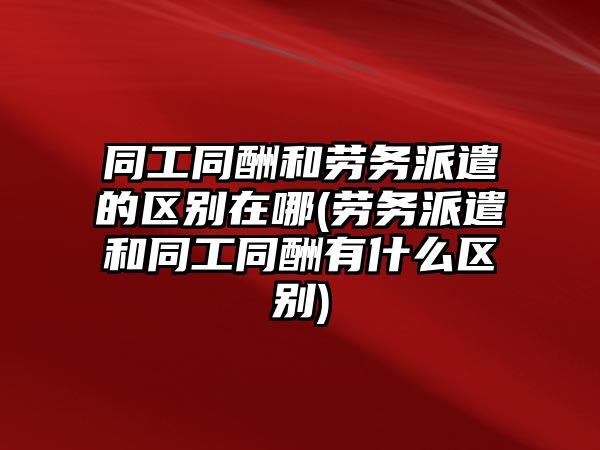 同工同酬和勞務派遣的區別在哪(勞務派遣和同工同酬有什么區別)