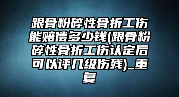 跟骨粉碎性骨折工傷能賠償多少錢(跟骨粉碎性骨折工傷認定后可以評幾級傷殘)_重復