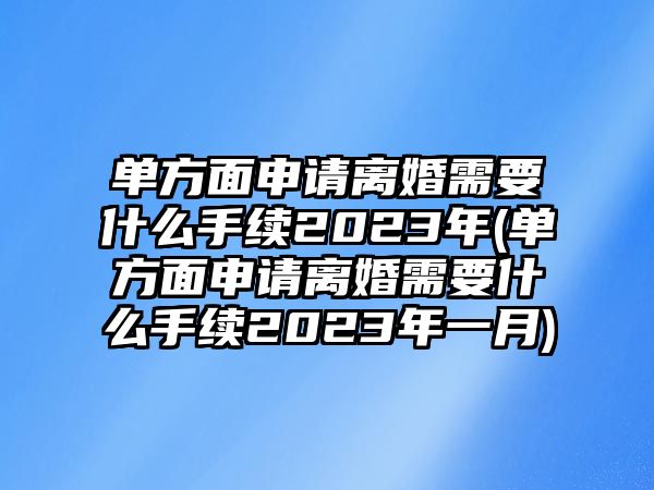 單方面申請離婚需要什么手續(xù)2023年(單方面申請離婚需要什么手續(xù)2023年一月)