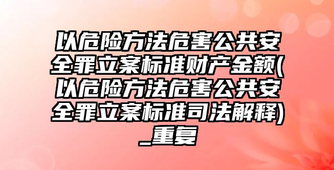 以危險方法危害公共安全罪立案標準財產金額(以危險方法危害公共安全罪立案標準司法解釋)_重復